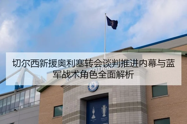 切尔西新援奥利塞转会谈判推进内幕与蓝军战术角色全面解析